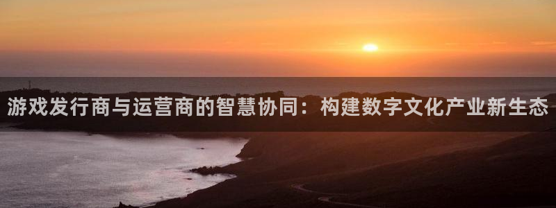 新宝GG官网平台代理条件是什么：游戏发行商与运营商的智慧协同：构建数字文化产业新生态