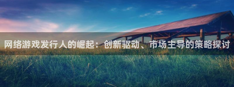 新宝GG官网注册平台怎么注册：网络游戏发行人的崛起：创新驱动、市场主导的策略探讨